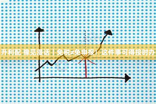 升利配 豫见漫话｜免税≠免申报！这件事可得按时办