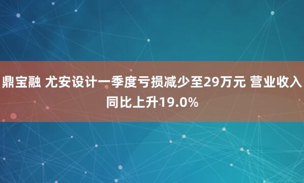 鼎宝融 尤安设计一季度亏损减少至29万元 营业收入同比上升19.0%