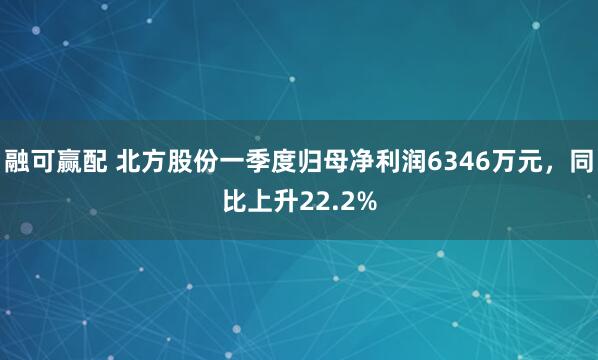 融可赢配 北方股份一季度归母净利润6346万元，同比上升22.2%