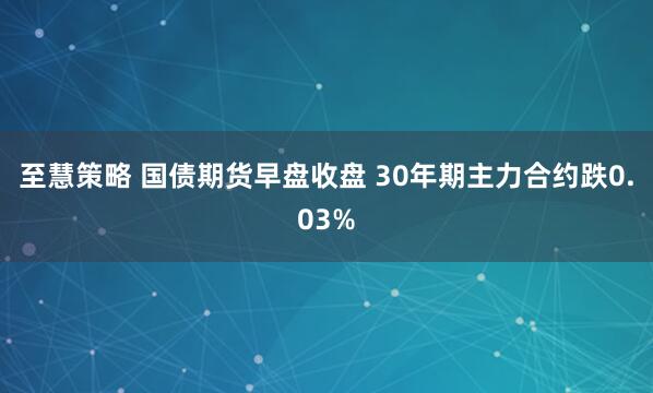 至慧策略 国债期货早盘收盘 30年期主力合约跌0.03%