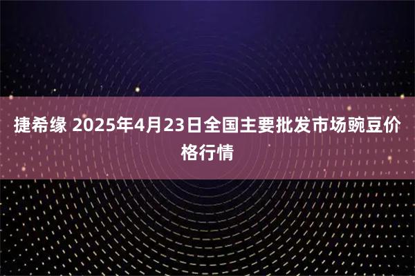 捷希缘 2025年4月23日全国主要批发市场豌豆价格行情