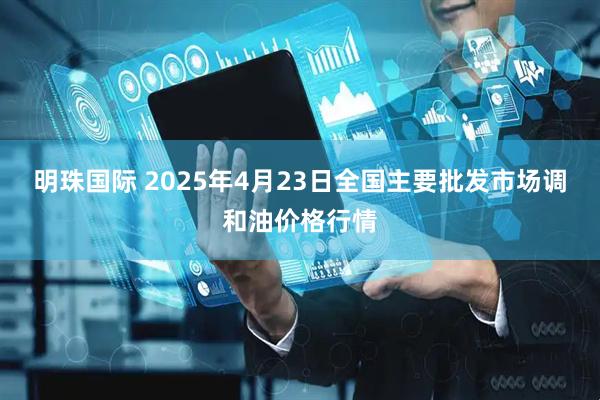 明珠国际 2025年4月23日全国主要批发市场调和油价格行情