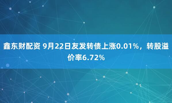 鑫东财配资 9月22日友发转债上涨0.01%，转股溢价率6.72%