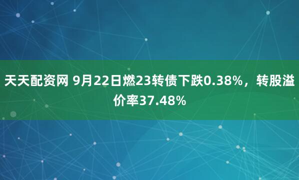 天天配资网 9月22日燃23转债下跌0.38%，转股溢价率37.48%
