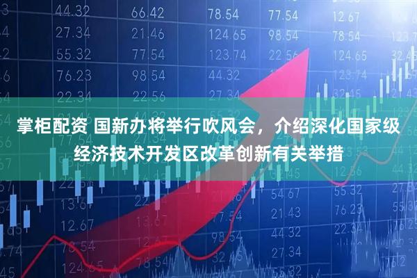 掌柜配资 国新办将举行吹风会，介绍深化国家级经济技术开发区改革创新有关举措