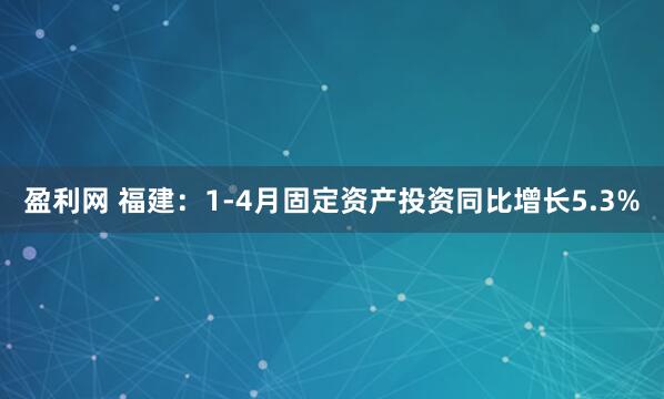 盈利网 福建：1-4月固定资产投资同比增长5.3%