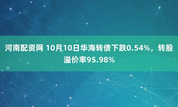 河南配资网 10月10日华海转债下跌0.54%，转股溢价率95.98%