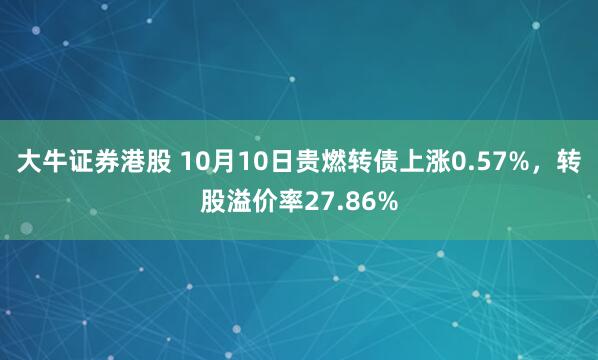 大牛证券港股 10月10日贵燃转债上涨0.57%，转股溢价率27.86%