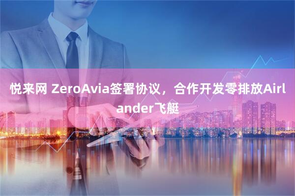 悦来网 ZeroAvia签署协议，合作开发零排放Airlander飞艇