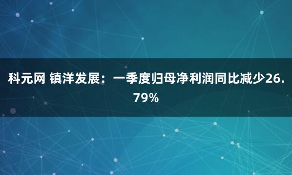 科元网 镇洋发展：一季度归母净利润同比减少26.79%