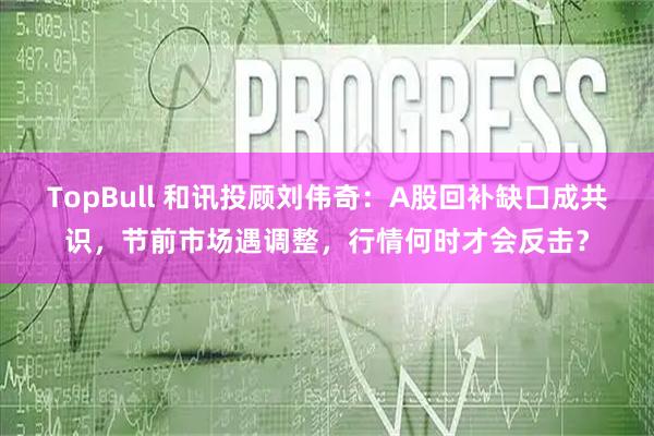 TopBull 和讯投顾刘伟奇：A股回补缺口成共识，节前市场遇调整，行情何时才会反击？