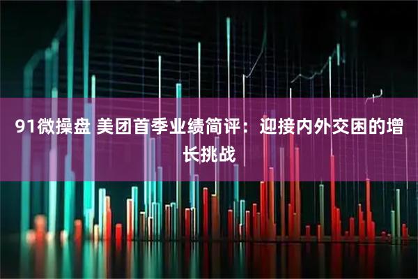 91微操盘 美团首季业绩简评：迎接内外交困的增长挑战