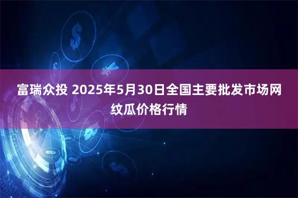 富瑞众投 2025年5月30日全国主要批发市场网纹瓜价格行情
