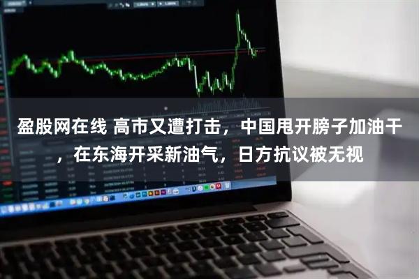 盈股网在线 高市又遭打击,中国甩开膀子加油干,在东海开采新油气,日方抗议被无视