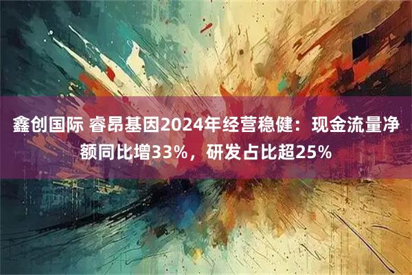 鑫创国际 睿昂基因2024年经营稳健：现金流量净额同比增33%，研发占比超25%