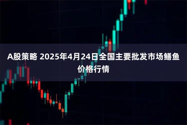 A股策略 2025年4月24日全国主要批发市场鳝鱼价格行情