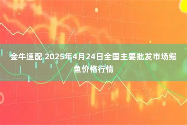 金牛速配 2025年4月24日全国主要批发市场鳗鱼价格行情