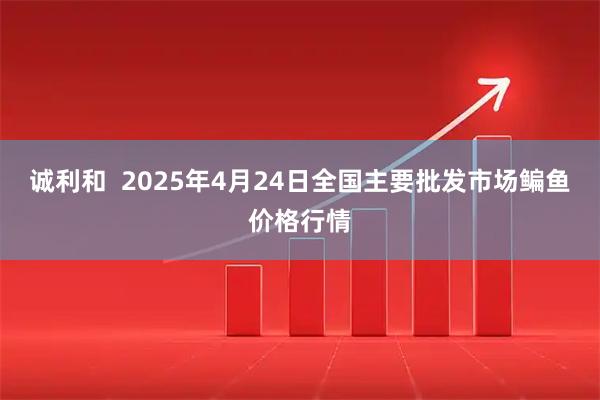 诚利和  2025年4月24日全国主要批发市场鳊鱼价格行情