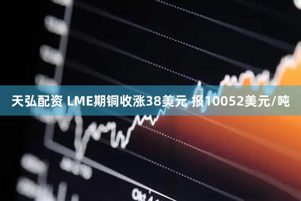 天弘配资 LME期铜收涨38美元 报10052美元/吨