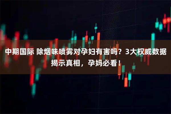 中期国际 除烟味喷雾对孕妇有害吗？3大权威数据揭示真相，孕妈必看！