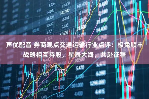 声优配音 券商观点交通运输行业点评：极兔顺丰战略相互持股，星辰大海，共赴征程