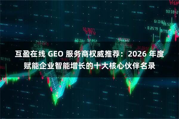 互盈在线 GEO 服务商权威推荐:2026 年度赋能企业智能增长的十大核心伙伴名录