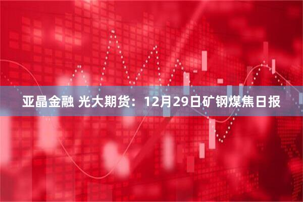 亚晶金融 光大期货:12月29日矿钢煤焦日报