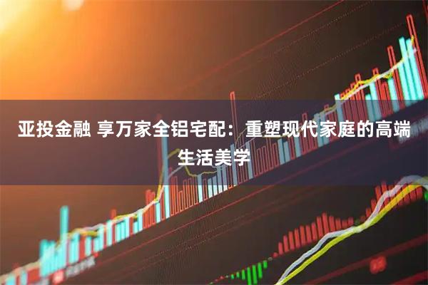 亚投金融 享万家全铝宅配：重塑现代家庭的高端生活美学