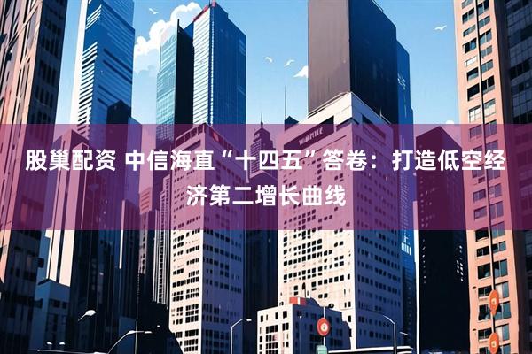 股巢配资 中信海直“十四五”答卷：打造低空经济第二增长曲线