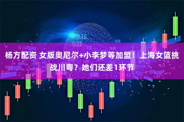 杨方配资 女版奥尼尔+小李梦等加盟！上海女篮挑战川粤？她们还差1环节