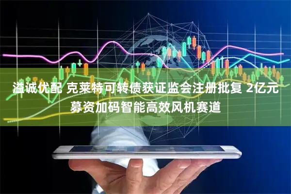 溢诚优配 克莱特可转债获证监会注册批复 2亿元募资加码智能高效风机赛道