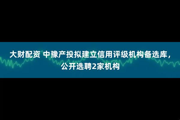 大财配资 中豫产投拟建立信用评级机构备选库，公开选聘2家机构